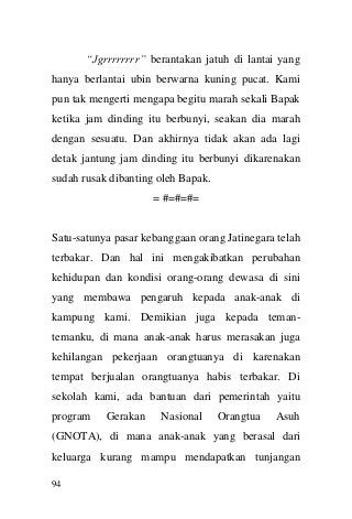 94 
“Jgrrrrrrrr” berantakan jatuh di lantai yang hanya berlantai ubin berwarna kuning pucat. Kami pun tak mengerti mengapa begitu marah sekali Bapak ketika jam dinding itu berbunyi, seakan dia marah dengan sesuatu. Dan akhirnya tidak akan ada lagi detak jantung jam dinding itu berbunyi dikarenakan sudah rusak dibanting oleh Bapak. 
= #=#=#= 
Satu-satunya pasar kebanggaan orang Jatinegara telah terbakar. Dan hal ini mengakibatkan perubahan kehidupan dan kondisi orang-orang dewasa di sini yang membawa pengaruh kepada anak-anak di kampung kami. Demikian juga kepada teman- temanku, di mana anak-anak harus merasakan juga kehilangan pekerjaan orangtuanya di karenakan tempat berjualan orangtuanya habis terbakar. Di sekolah kami, ada bantuan dari pemerintah yaitu program Gerakan Nasional Orangtua Asuh (GNOTA), di mana anak-anak yang berasal dari keluarga kurang mampu mendapatkan tunjangan  