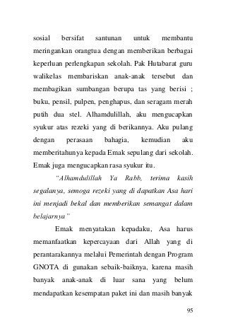 95 
sosial bersifat santunan untuk membantu meringankan orangtua dengan memberikan berbagai keperluan perlengkapan sekolah. Pak Hutabarat guru walikelas membariskan anak-anak tersebut dan membagikan sumbangan berupa tas yang berisi ; buku, pensil, pulpen, penghapus, dan seragam merah putih dua stel. Alhamdulillah, aku mengucapkan syukur atas rezeki yang di berikannya. Aku pulang dengan perasaan bahagia, kemudian aku memberitahunya kepada Emak sepulang dari sekolah. Emak juga mengucapkan rasa syukur itu. 
“Alhamdulillah Ya Rabb, terima kasih segalanya, semoga rezeki yang di dapatkan Asa hari ini menjadi bekal dan memberikan semangat dalam belajarnya” 
Emak menyatakan kepadaku, Asa harus memanfaatkan kepercayaan dari Allah yang di perantarakannya melalui Pemerintah dengan Program GNOTA di gunakan sebaik-baiknya, karena masih banyak anak-anak di luar sana yang belum mendapatkan kesempatan paket ini dan masih banyak  