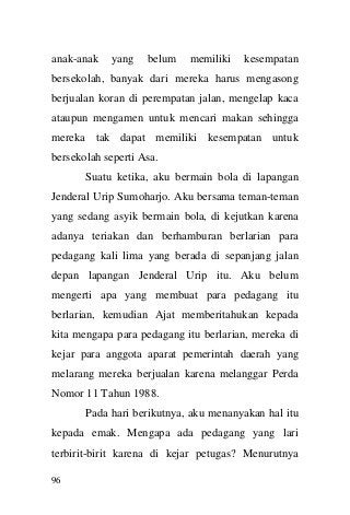 96 
anak-anak yang belum memiliki kesempatan bersekolah, banyak dari mereka harus mengasong berjualan koran di perempatan jalan, mengelap kaca ataupun mengamen untuk mencari makan sehingga mereka tak dapat memiliki kesempatan untuk bersekolah seperti Asa. 
Suatu ketika, aku bermain bola di lapangan Jenderal Urip Sumoharjo. Aku bersama teman-teman yang sedang asyik bermain bola, di kejutkan karena adanya teriakan dan berhamburan berlarian para pedagang kali lima yang berada di sepanjang jalan depan lapangan Jenderal Urip itu. Aku belum mengerti apa yang membuat para pedagang itu berlarian, kemudian Ajat memberitahukan kepada kita mengapa para pedagang itu berlarian, mereka di kejar para anggota aparat pemerintah daerah yang melarang mereka berjualan karena melanggar Perda Nomor 11 Tahun 1988. 
Pada hari berikutnya, aku menanyakan hal itu kepada emak. Mengapa ada pedagang yang lari terbirit-birit karena di kejar petugas? Menurutnya  