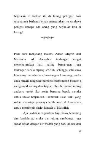 97 
berjualan di trotoar itu di larang petugas. Aku sebenarnya berharap emak mengatakan itu salahnya petugas kenapa ada orang yang berjualan kok di larang? 
= #=#=#= 
Pada sore menjelang malam, Adzan Magrib dari Musholla Al Awwabin terdengar sangat menenteramkan hati, saling bersahutan juga terdengar dari kampung sebelah, sehingga satu sama lain yang memberikan ketenangan kampung, anak- anak remaja tanggung bergegas berbondong-bondong mengambil sarung dan kopiah. Ibu-ibu membimbing anaknya untuk ikut serta bersama bapak mereka untuk shalat berjamaah. Termasuk ustad Zuki yang sudah menutup geteknya lebih awal di karenakan untuk memimpin shalat jamaah di Musollah. 
Ajat sudah mengenakan baju koko bersarung dan kopiahnya, muka dan ujung rambutnya juga sudah basah dengan air wudhu yang baru keluar dari  