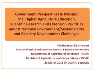 Government Perspectives & Policies:
Thai Higher Agriculture Education,
Scientific Research and Extension Priorities
amidst National Environment/Sustainability
and Capacity Development Challenges
Mr.Supanart Ketcharoen
Director of Agricultural Extension Research & Development Division
Department of Agricultural Extension - DOAE
Ministry of Agriculture and Cooperatives - MOAC
20 March 2015 @ CUSAR, Bangkok
 
