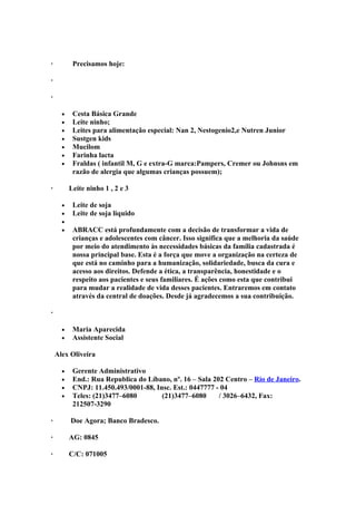 ·          Precisamos hoje:

·

·

      •    Cesta Básica Grande
      •    Leite ninho;
      •    Leites para alimentação especial: Nan 2, Nestogenio2,e Nutren Junior
      •    Sustgen kids
      •    Mucilom
      •    Farinha lacta
      •    Fraldas ( infantil M, G e extra-G marca:Pampers, Cremer ou Johnsns em
           razão de alergia que algumas crianças possuem);

·         Leite ninho 1 , 2 e 3

      •    Leite de soja
      •    Leite de soja liquido
      •
      •    ABRACC está profundamente com a decisão de transformar a vida de
           crianças e adolescentes com câncer. Isso significa que a melhoria da saúde
           por meio do atendimento às necessidades básicas da família cadastrada é
           nossa principal base. Esta é a força que move a organização na certeza de
           que está no caminho para a humanização, solidariedade, busca da cura e
           acesso aos direitos. Defende a ética, a transparência, honestidade e o
           respeito aos pacientes e seus familiares. É ações como esta que contribui
           para mudar a realidade de vida desses pacientes. Entraremos em contato
           através da central de doações. Desde já agradecemos a sua contribuição.

·

      •    Maria Aparecida
      •    Assistente Social

    Alex Oliveira

      •    Gerente Administrativo
      •    End.: Rua Republica do Líbano, nº. 16 – Sala 202 Centro – Rio de Janeiro.
      •    CNPJ: 11.450.493/0001-88, Insc. Est.: 0447777 - 04
      •    Teles: (21)3477–6080        (21)3477–6080      / 3026–6432, Fax:
           212507-3290

·         Doe Agora; Banco Bradesco.

·         AG: 0845

·         C/C: 071005
 