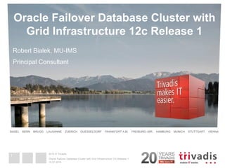 2014 © Trivadis 
BASEL BERN BRUGG LAUSANNE ZUERICH DUESSELDORF FRANKFURT A.M. FREIBURG I.BR. HAMBURG MUNICH STUTTGART VIENNA 
Oracle Failover Database Cluster with Grid Infrastructure 12c Release 1 
Robert Bialek, MU-IMS Principal Consultant 
16.07.2014 
Oracle Failover Database Cluster with Grid Infrastructure 12c Release 1 
1  