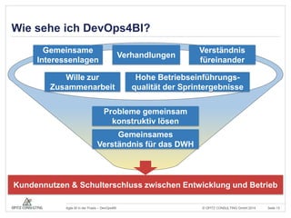 Wie sehe ich DevOps4BI? 
Verständnis 
füreinander 
Verhandlungen 
Hohe Betriebseinführungs-qualität 
der Sprintergebnisse 
Probleme gemeinsam 
konstruktiv lösen 
Gemeinsames 
Gemeinsame 
Interessenlagen 
Wille zur 
Zusammenarbeit 
Verständnis für das DWH 
Kundennutzen & Schulterschluss zwischen Entwicklung und Betrieb 
© OPITZ CONSULTING Agile BI in der Praxis – DevOps4BI GmbH 2014 Seite 13 
 