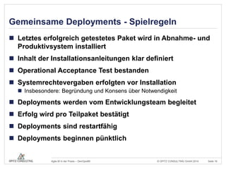 Gemeinsame Deployments - Spielregeln 
 Letztes erfolgreich getestetes Paket wird in Abnahme- und 
Produktivsystem installiert 
 Inhalt der Installationsanleitungen klar definiert 
 Operational Acceptance Test bestanden 
 Systemrechtevergaben erfolgten vor Installation 
 Insbesondere: Begründung und Konsens über Notwendigkeit 
 Deployments werden vom Entwicklungsteam begleitet 
 Erfolg wird pro Teilpaket bestätigt 
 Deployments sind restartfähig 
 Deployments beginnen pünktlich 
© OPITZ CONSULTING Agile BI in der Praxis – DevOps4BI GmbH 2014 Seite 16 
 