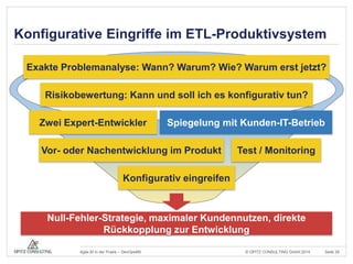 Konfigurative Eingriffe im ETL-Produktivsystem 
Exakte Problemanalyse: Wann? Warum? Wie? Warum erst jetzt? 
Risikobewertung: Kann und soll ich es konfigurativ tun? 
Zwei Expert-Entwickler 
Spiegelung mit Kunden-IT-Betrieb 
Test / Monitoring 
Vor- oder Nachentwicklung im Produkt 
Konfigurativ eingreifen 
Null-Fehler-Strategie, maximaler Kundennutzen, direkte 
Rückkopplung zur Entwicklung 
© OPITZ CONSULTING Agile BI in der Praxis – DevOps4BI GmbH 2014 Seite 29 
 