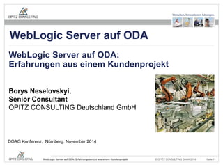 WebLogic Server auf ODA 
WebLogic Server auf ODA: 
Erfahrungen aus einem Kundenprojekt 
Borys Neselovskyi, 
Senior Consultant 
OPITZ CONSULTING Deutschland GmbH 
DOAG Konferenz, Nürnberg, November 2014 
© OPITZ CONSULTING WebLogic Server auf ODA: Erfahrungsbericht aus einem Kundenprojekt GmbH 2014 Seite 1 
 