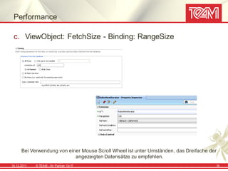 Performance

 c. ViewObject: FetchSize - Binding: RangeSize




      Bei Verwendung von einer Mouse Scroll Wheel ist unter Umständen, das Dreifache der
                            angezeigten Datensätze zu empfehlen.
16.12.2011   © TEAM - Ihr Partner f ür IT                                              16
 