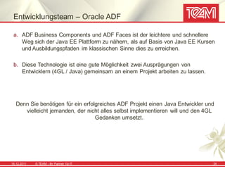 Entwicklungsteam – Oracle ADF

 a. ADF Business Components und ADF Faces ist der leichtere und schnellere
    Weg sich der Java EE Plattform zu nähern, als auf Basis von Java EE Kursen
    und Ausbildungspfaden im klassischen Sinne dies zu erreichen.

 b. Diese Technologie ist eine gute Möglichkeit zwei Ausprägungen von
    Entwicklern (4GL / Java) gemeinsam an einem Projekt arbeiten zu lassen.




   Denn Sie benötigen für ein erfolgreiches ADF Projekt einen Java Entwickler und
      vielleicht jemanden, der nicht alles selbst implementieren will und den 4GL
                                   Gedanken umsetzt.




16.12.2011   © TEAM - Ihr Partner f ür IT                                       24
 