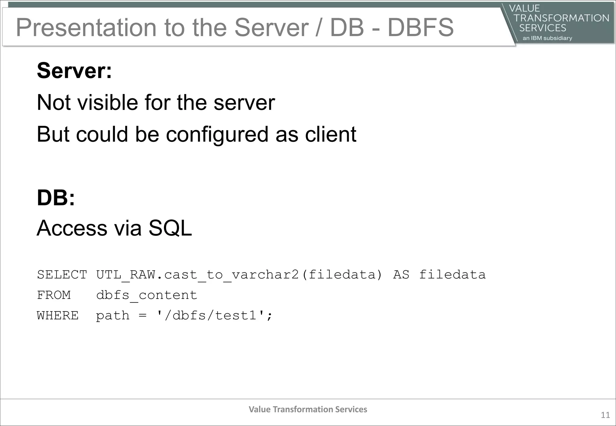Presentation to the Server / DB - DBFS
Server:
Not visible for the server
But could be configured as client
DB:
Access via SQL
SELECT UTL_RAW.cast_to_varchar2(filedata) AS filedata
FROM dbfs_content
WHERE path = '/dbfs/test1';
Value Transformation Services
11
 