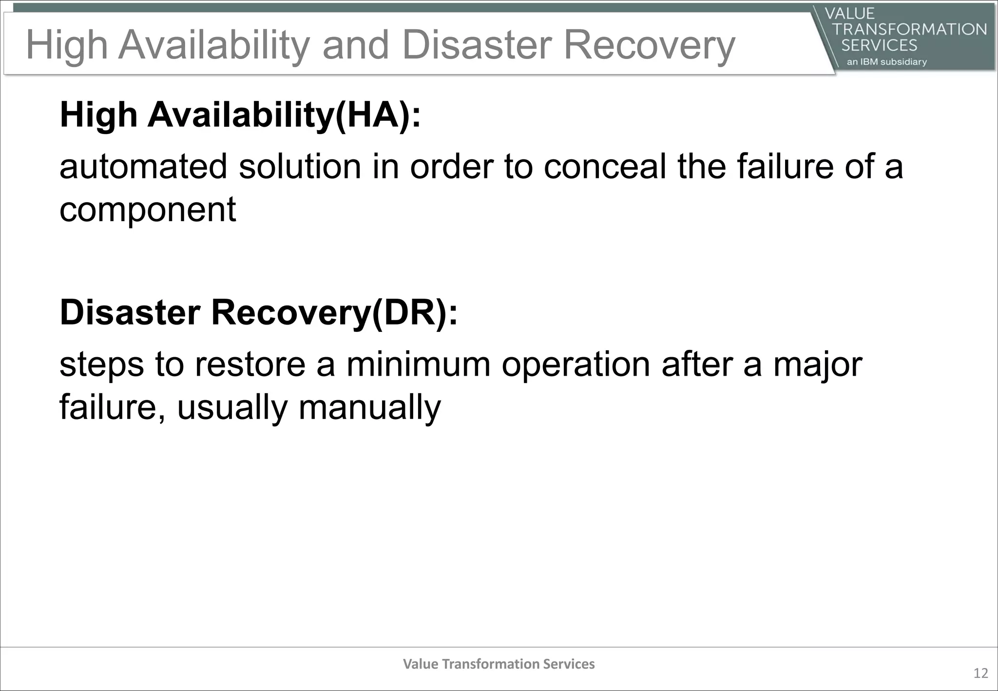 High Availability and Disaster Recovery
High Availability(HA):
automated solution in order to conceal the failure of a
component
Disaster Recovery(DR):
steps to restore a minimum operation after a major
failure, usually manually
Value Transformation Services
12
 