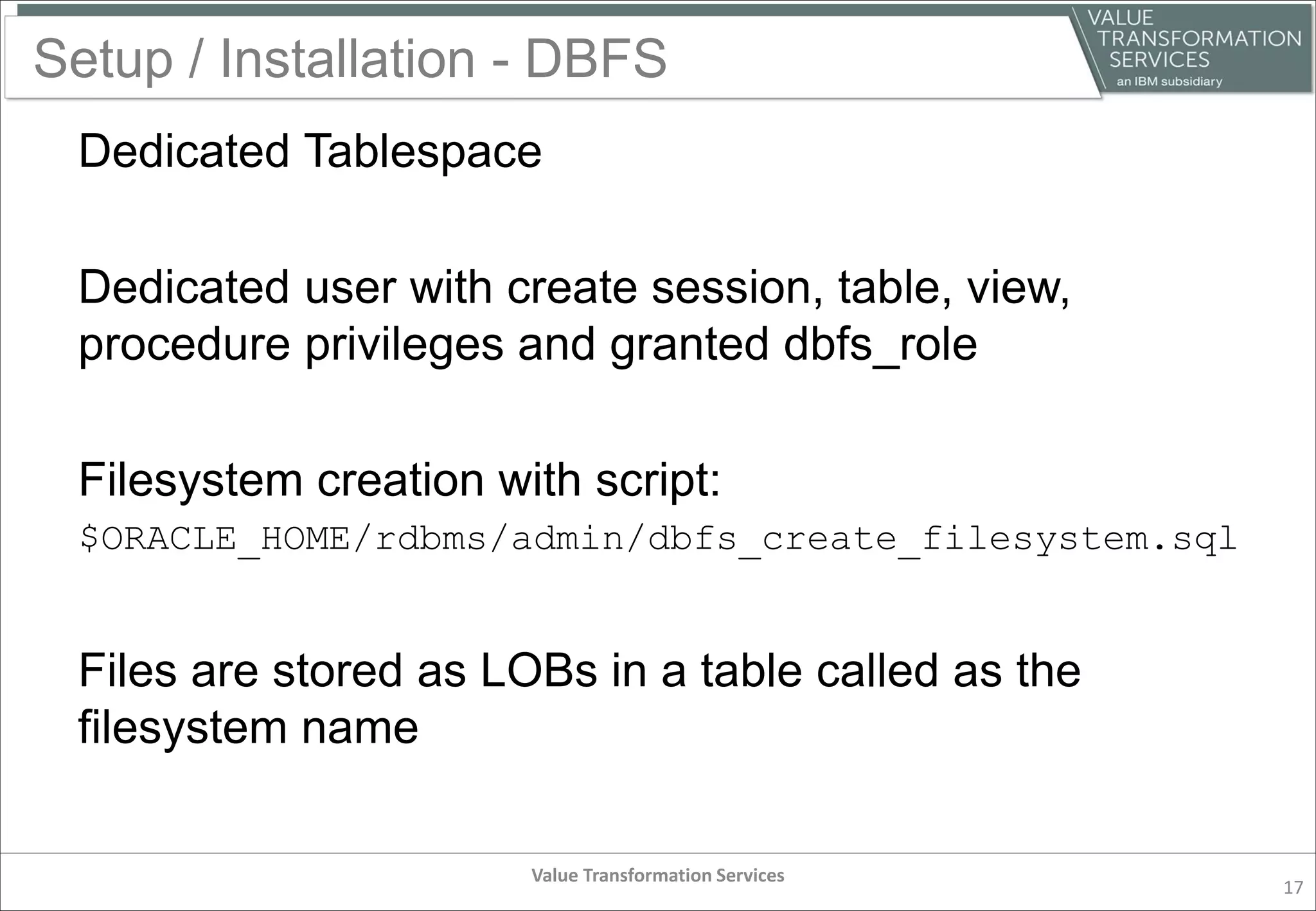 Setup / Installation - DBFS
Dedicated Tablespace
Dedicated user with create session, table, view,
procedure privileges and granted dbfs_role
Filesystem creation with script:
$ORACLE_HOME/rdbms/admin/dbfs_create_filesystem.sql
Files are stored as LOBs in a table called as the
filesystem name
Value Transformation Services
17
 