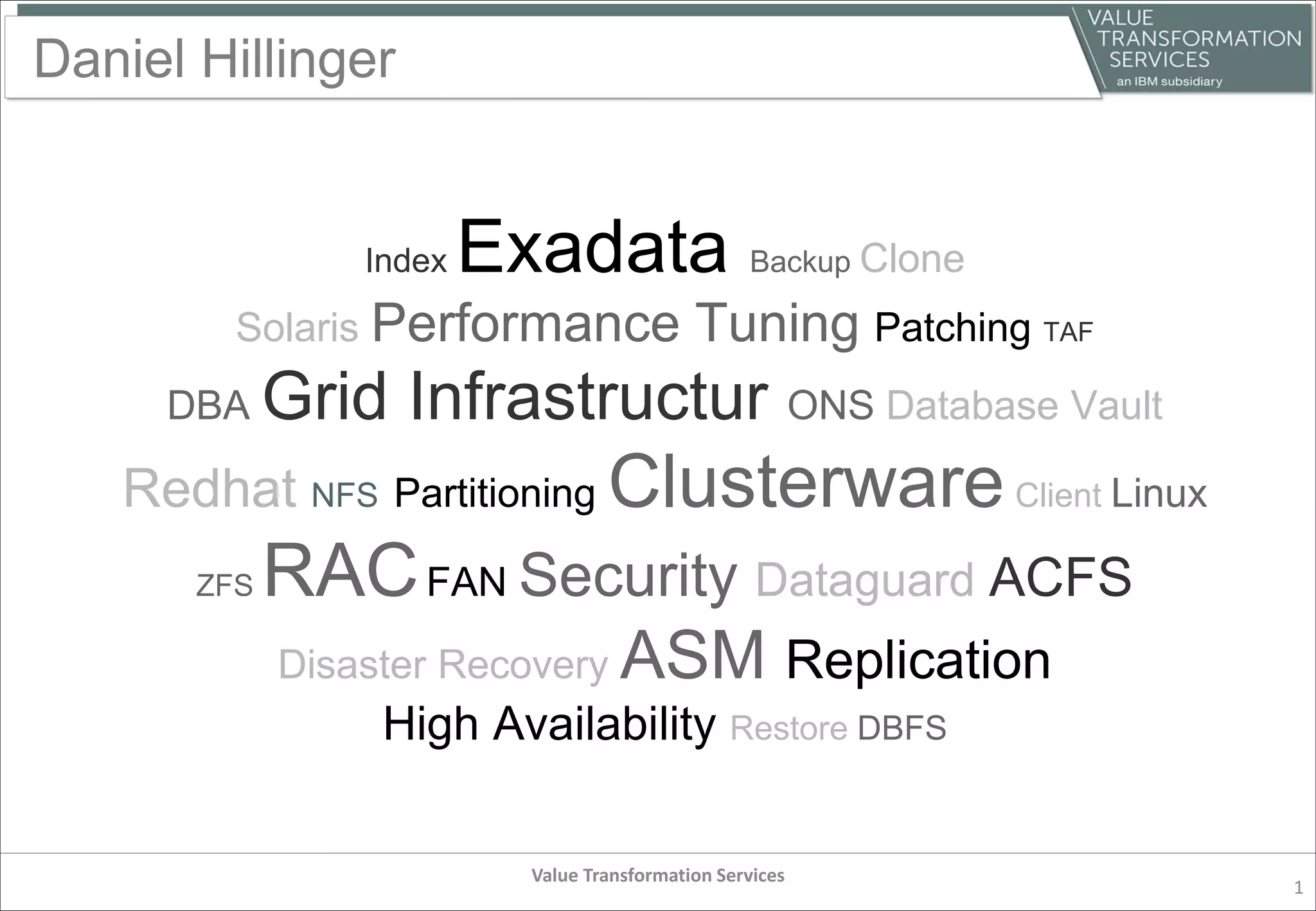 Daniel Hillinger
Value Transformation Services
1
Index Exadata Backup Clone
Solaris Performance Tuning Patching TAF
DBA Grid Infrastructur ONS Database Vault
Redhat NFS Partitioning ClusterwareClient Linux
ZFS RACFAN Security Dataguard ACFS
Disaster Recovery ASM Replication
High Availability Restore DBFS
 