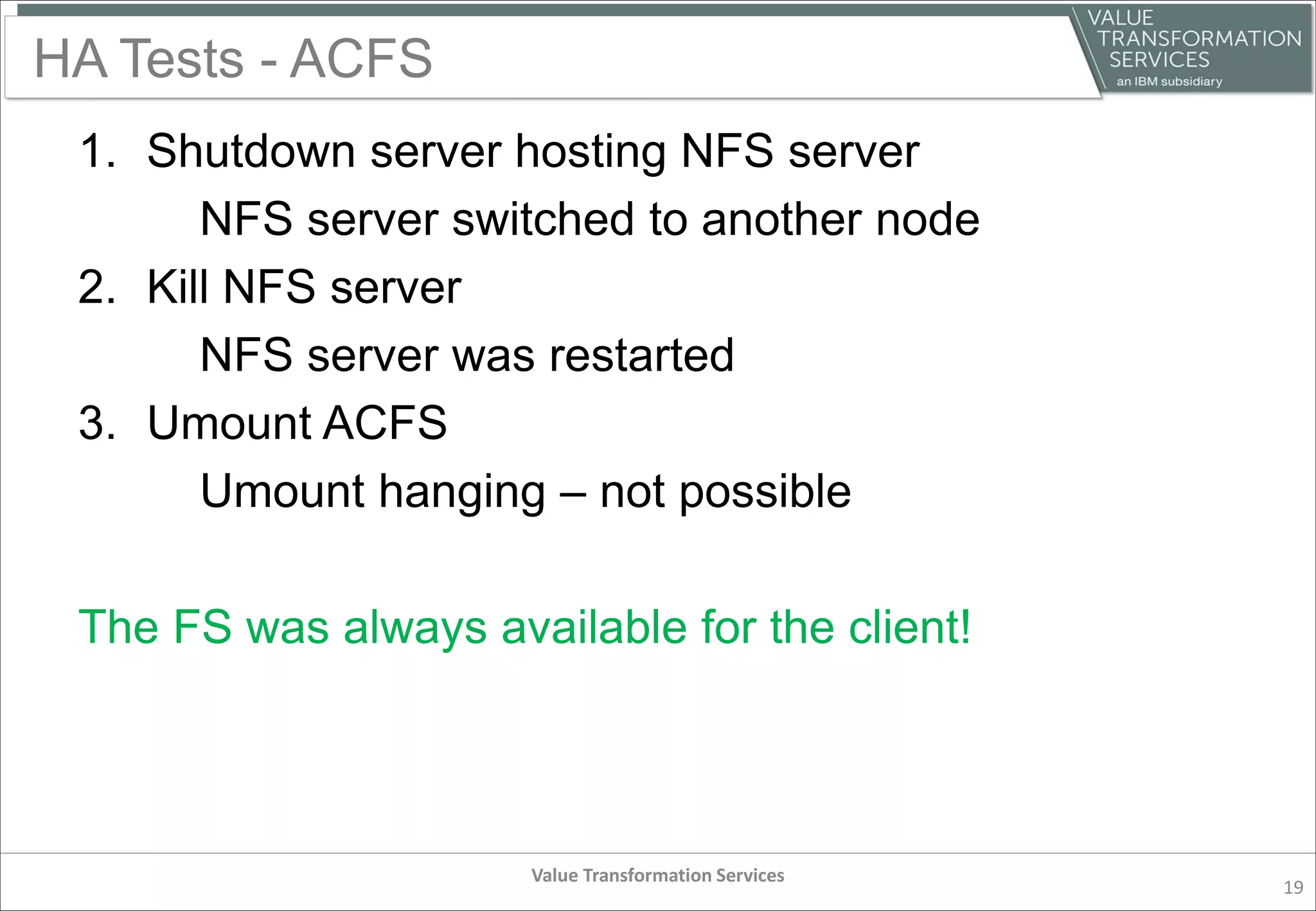 HA Tests - ACFS
1. Shutdown server hosting NFS server
NFS server switched to another node
2. Kill NFS server
NFS server was restarted
3. Umount ACFS
Umount hanging – not possible
The FS was always available for the client!
Value Transformation Services
19
 