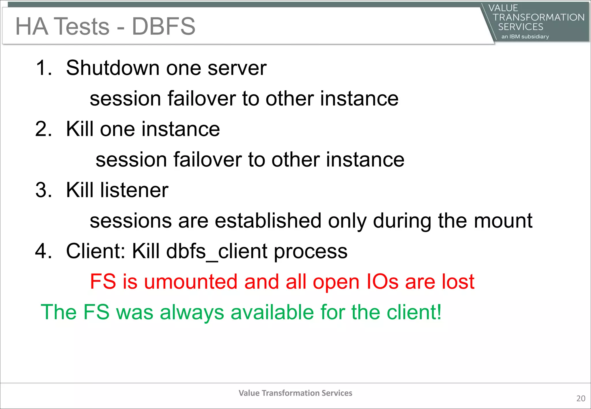 HA Tests - DBFS
1. Shutdown one server
session failover to other instance
2. Kill one instance
session failover to other instance
3. Kill listener
sessions are established only during the mount
4. Client: Kill dbfs_client process
FS is umounted and all open IOs are lost
The FS was always available for the client!
Value Transformation Services
20
 