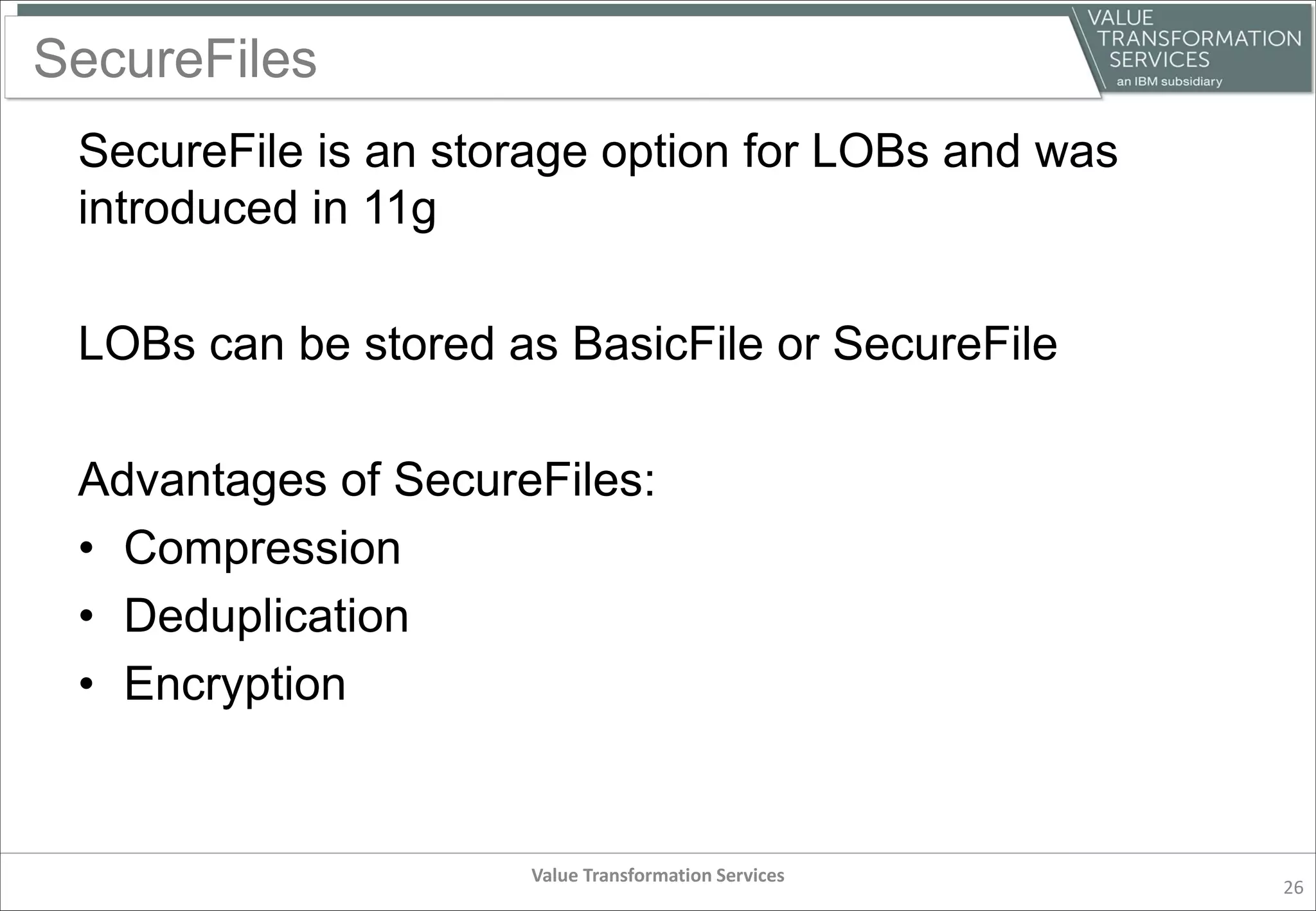 SecureFiles
SecureFile is an storage option for LOBs and was
introduced in 11g
LOBs can be stored as BasicFile or SecureFile
Advantages of SecureFiles:
• Compression
• Deduplication
• Encryption
Value Transformation Services
26
 