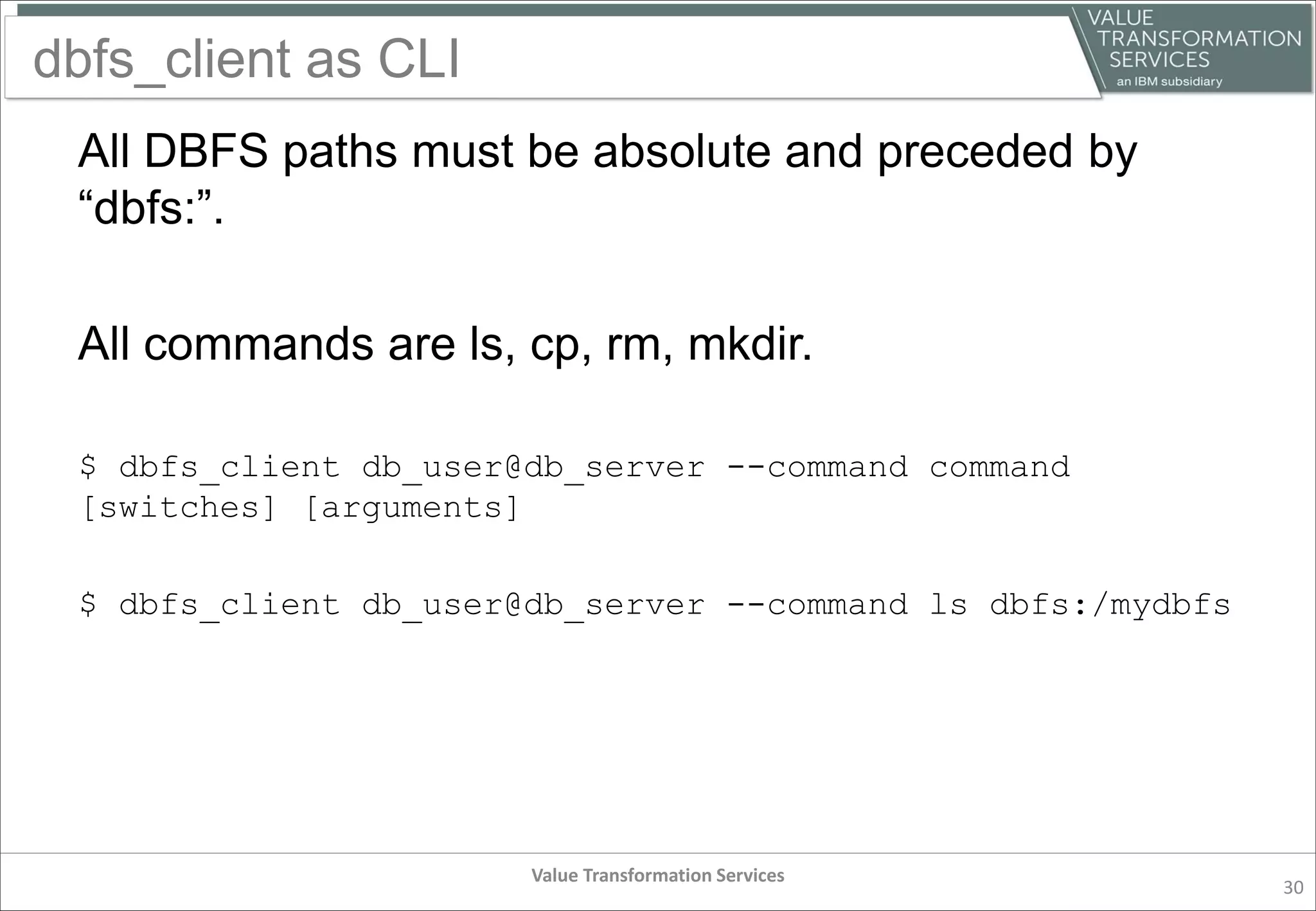 dbfs_client as CLI
All DBFS paths must be absolute and preceded by
“dbfs:”.
All commands are ls, cp, rm, mkdir.
$ dbfs_client db_user@db_server --command command
[switches] [arguments]
$ dbfs_client db_user@db_server --command ls dbfs:/mydbfs
Value Transformation Services
30
 