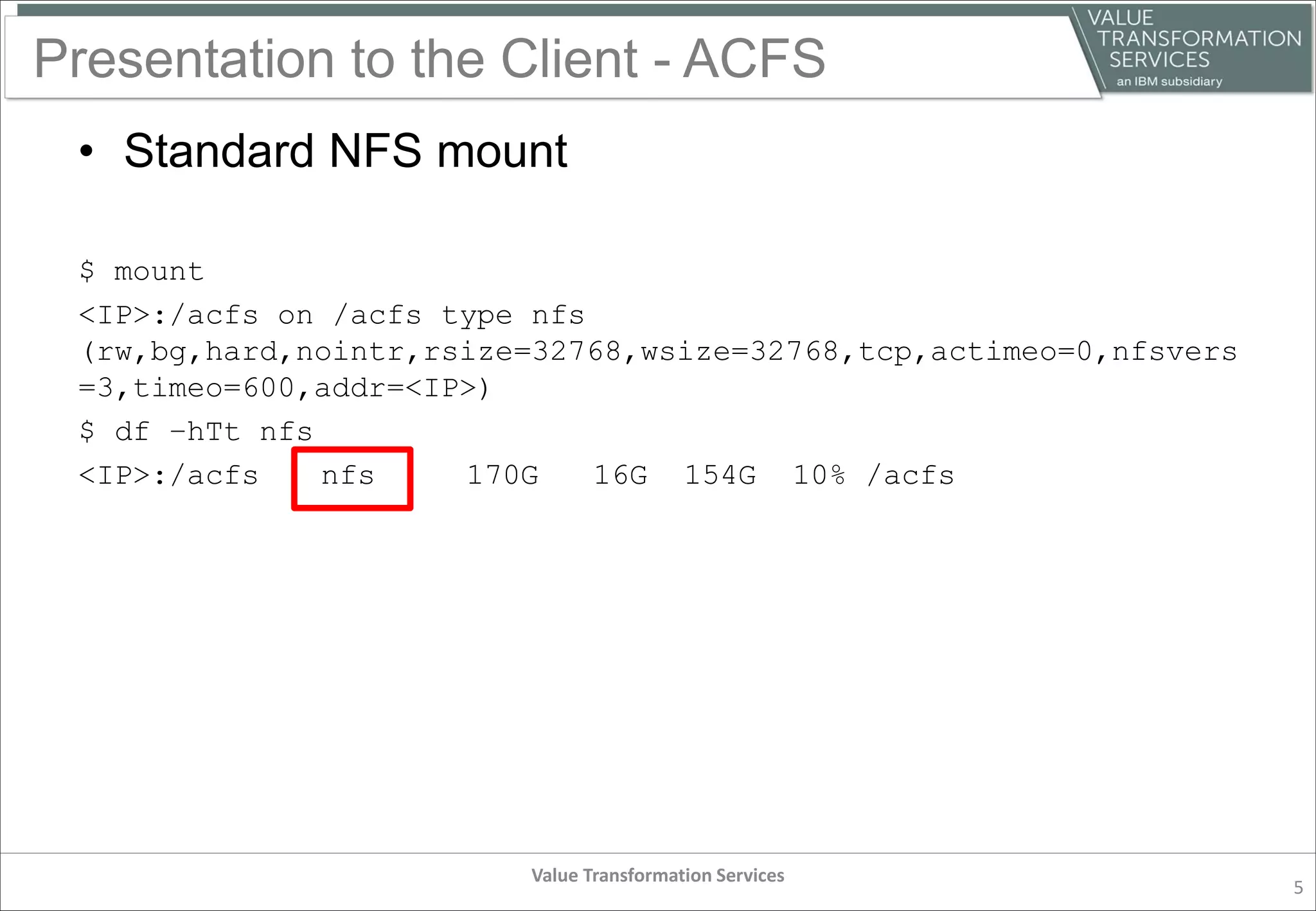 Presentation to the Client - ACFS
• Standard NFS mount
$ mount
<IP>:/acfs on /acfs type nfs
(rw,bg,hard,nointr,rsize=32768,wsize=32768,tcp,actimeo=0,nfsvers
=3,timeo=600,addr=<IP>)
$ df –hTt nfs
<IP>:/acfs nfs 170G 16G 154G 10% /acfs
Value Transformation Services
5
 
