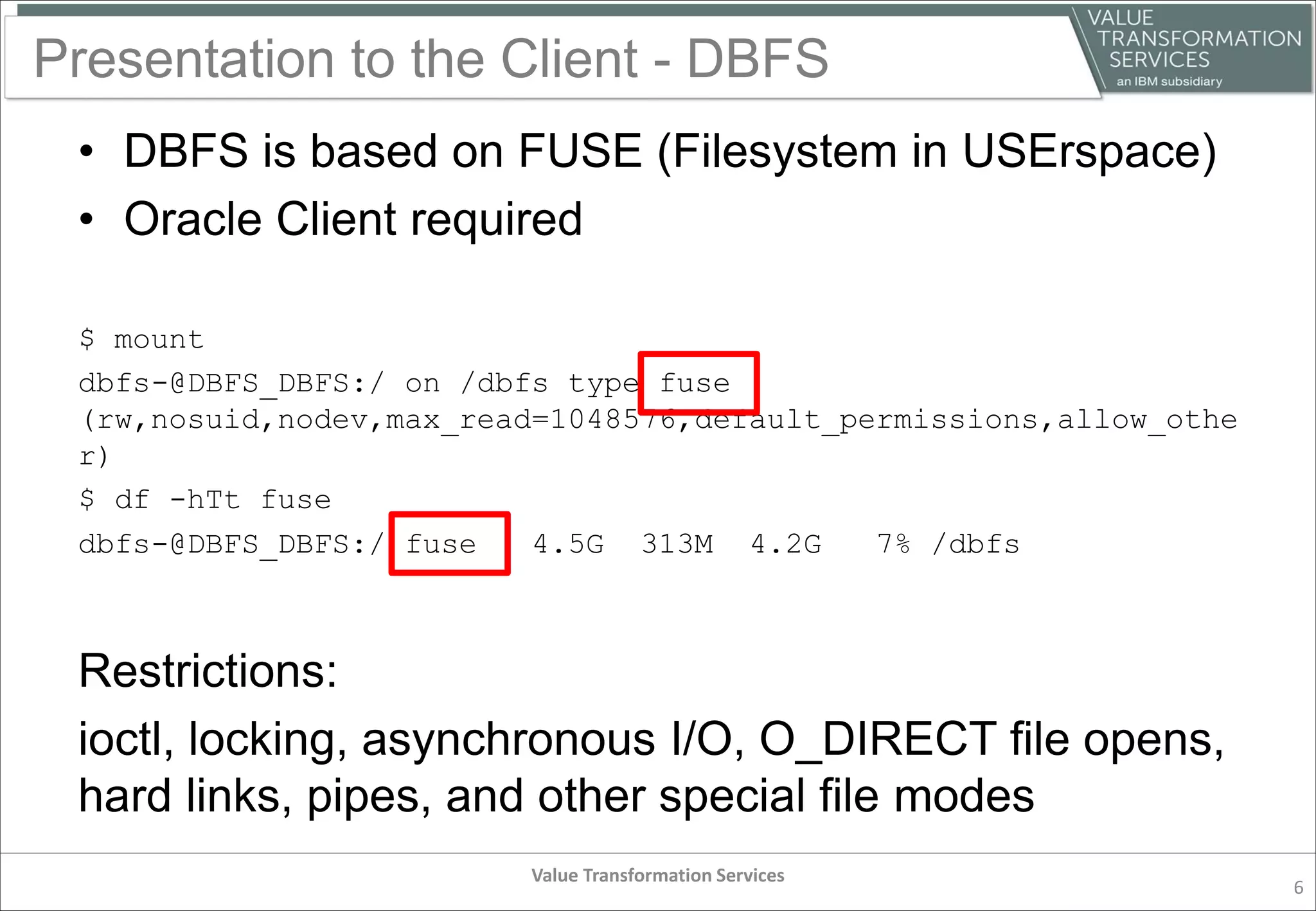 Presentation to the Client - DBFS
• DBFS is based on FUSE (Filesystem in USErspace)
• Oracle Client required
$ mount
dbfs-@DBFS_DBFS:/ on /dbfs type fuse
(rw,nosuid,nodev,max_read=1048576,default_permissions,allow_othe
r)
$ df -hTt fuse
dbfs-@DBFS_DBFS:/ fuse 4.5G 313M 4.2G 7% /dbfs
Restrictions:
ioctl, locking, asynchronous I/O, O_DIRECT file opens,
hard links, pipes, and other special file modes
Value Transformation Services
6
 