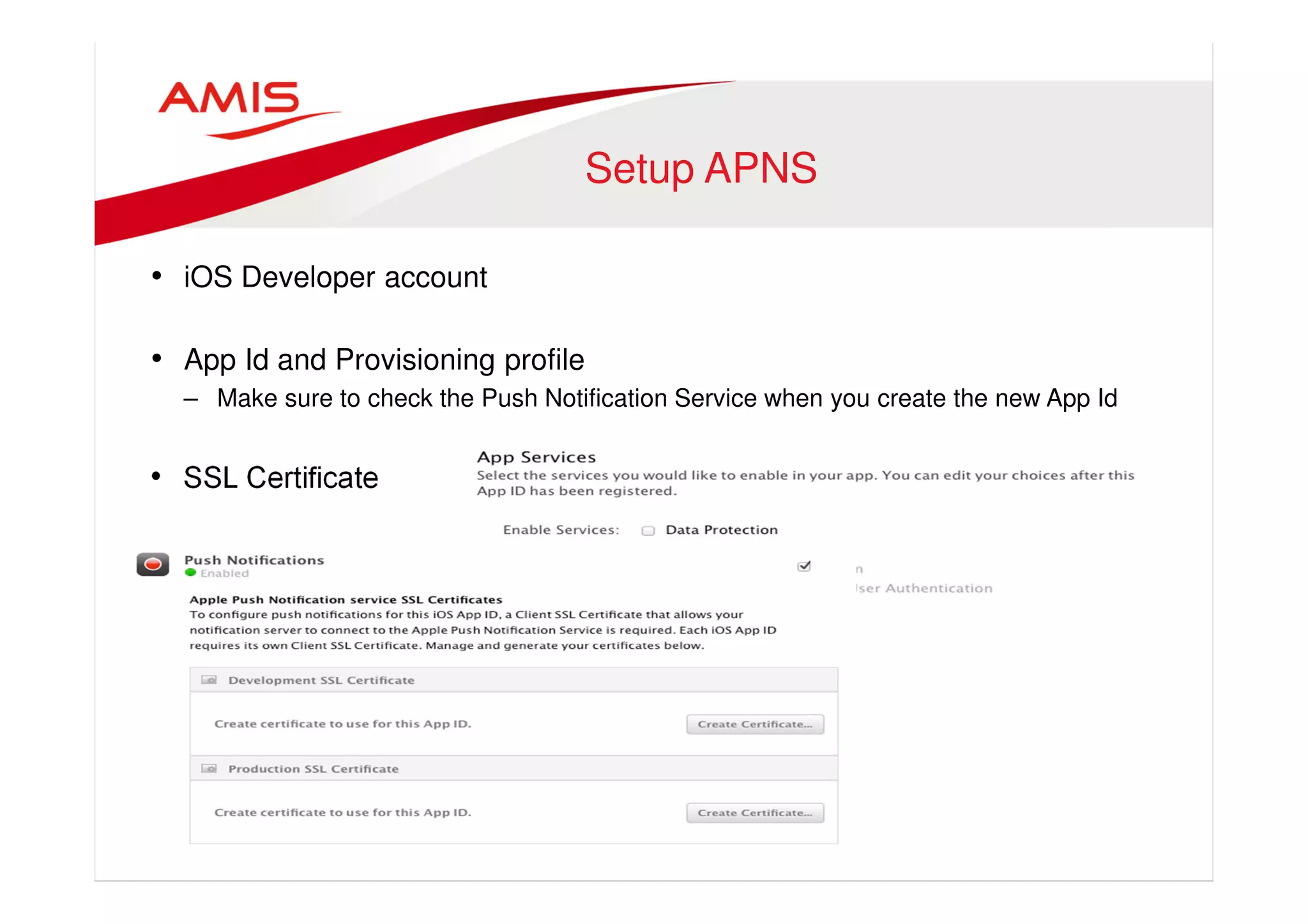 Setup APNS 
• iOS Developer account 
• App Id and Provisioning profile 
– Make sure to check the Push Notification Service when you create the new App Id 
• SSL Certificate 
 