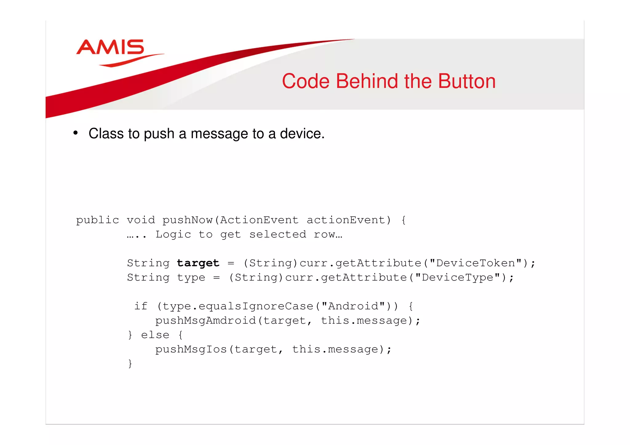 Code Behind the Button 
• Class to push a message to a device. 
public void pushNow(ActionEvent actionEvent) { 
….. Logic to get selected row… 
String target = (String)curr.getAttribute("DeviceToken"); 
String type = (String)curr.getAttribute("DeviceType"); 
if (type.equalsIgnoreCase("Android")) { 
pushMsgAmdroid(target, this.message); 
} else { 
pushMsgIos(target, this.message); 
} 
 