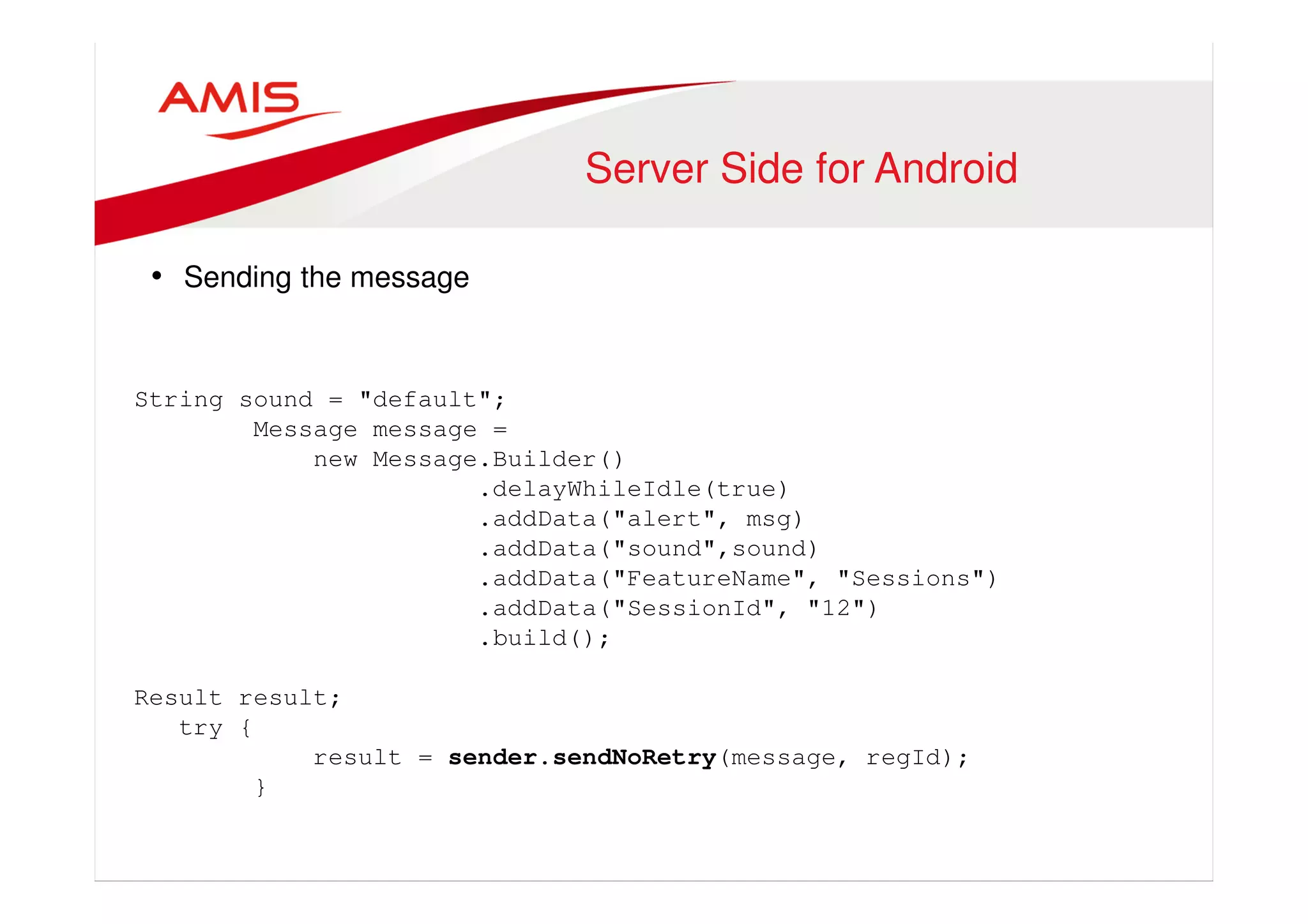 Server Side for Android 
• Sending the message 
String sound = "default"; 
Message message = 
new Message.Builder() 
.delayWhileIdle(true) 
.addData("alert", msg) 
.addData("sound",sound) 
.addData("FeatureName", "Sessions") 
.addData("SessionId", "12") 
.build(); 
Result result; 
try { 
result = sender.sendNoRetry(message, regId); 
} 
 