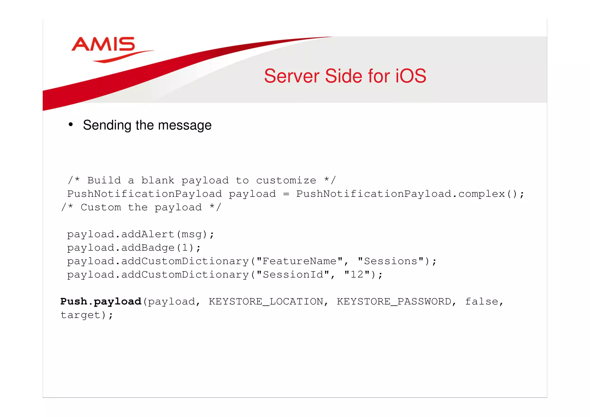 Server Side for iOS 
• Sending the message 
/* Build a blank payload to customize */ 
PushNotificationPayload payload = PushNotificationPayload.complex(); 
/* Custom the payload */ 
payload.addAlert(msg); 
payload.addBadge(1); 
payload.addCustomDictionary("FeatureName", "Sessions"); 
payload.addCustomDictionary("SessionId", "12"); 
Push.payload(payload, KEYSTORE_LOCATION, KEYSTORE_PASSWORD, false, 
target); 
 