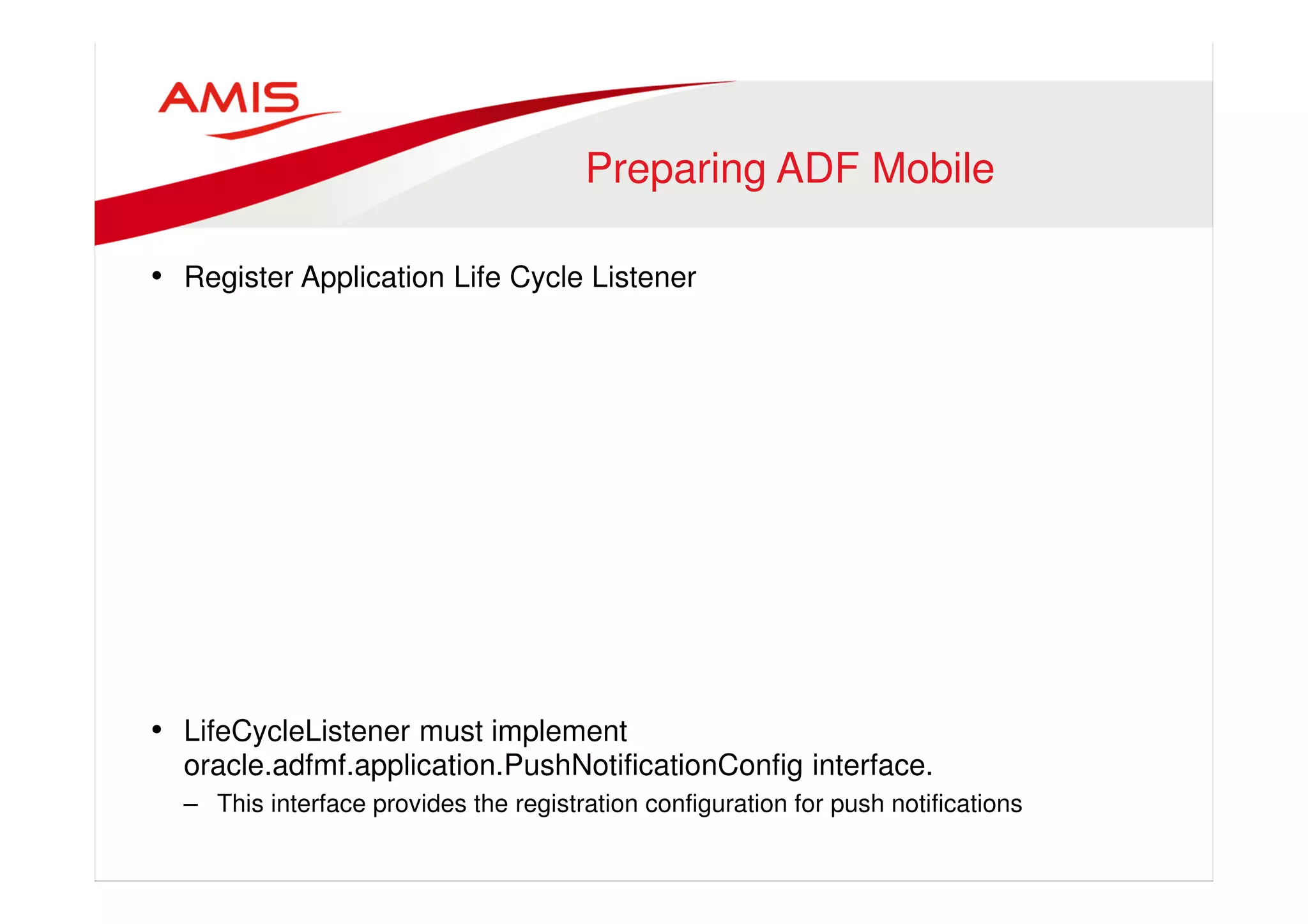 Preparing ADF Mobile 
• Register Application Life Cycle Listener 
• LifeCycleListener must implement 
oracle.adfmf.application.PushNotificationConfig interface. 
– This interface provides the registration configuration for push notifications 
 