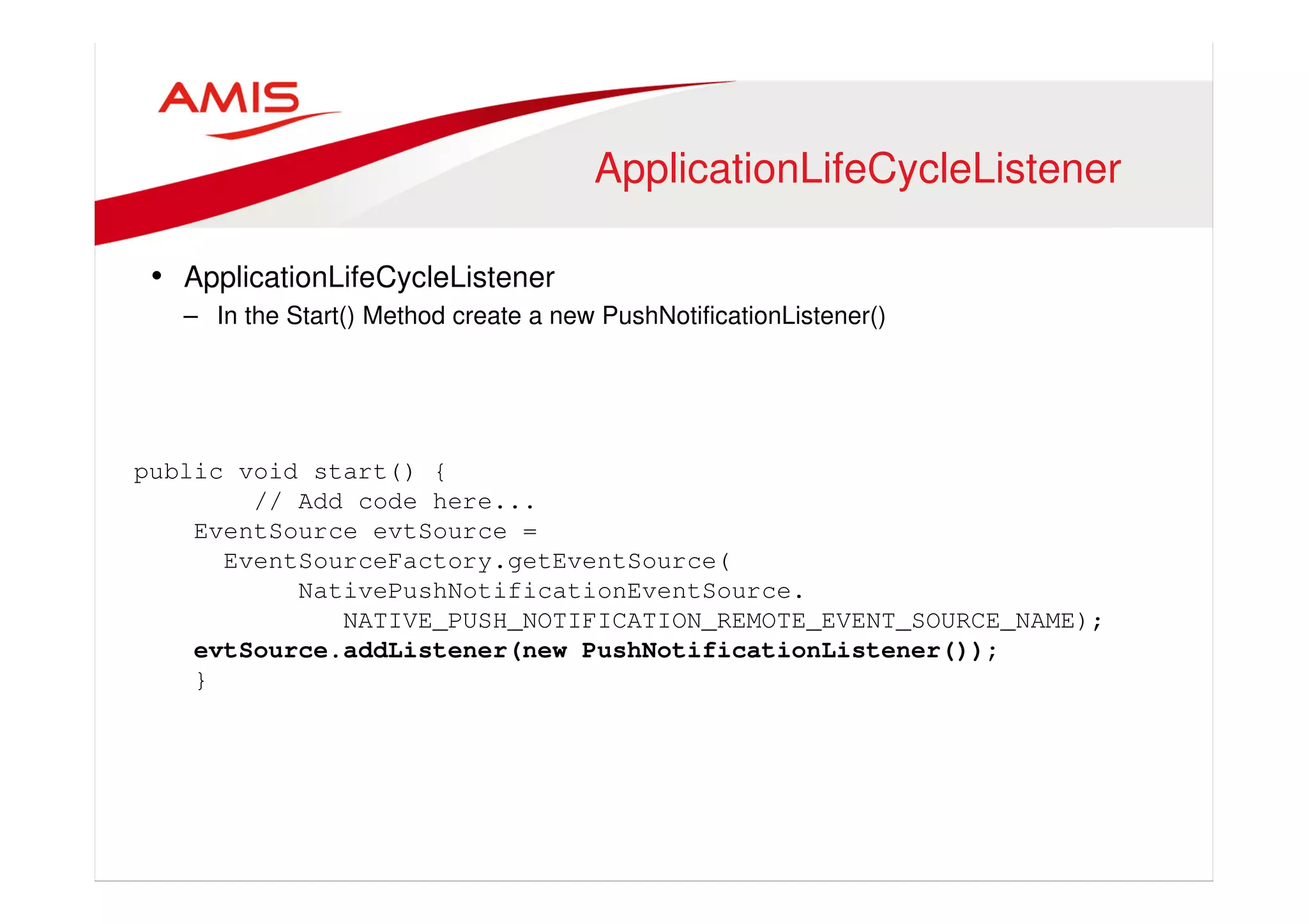 ApplicationLifeCycleListener 
• ApplicationLifeCycleListener 
– In the Start() Method create a new PushNotificationListener() 
public void start() { 
// Add code here... 
EventSource evtSource = 
EventSourceFactory.getEventSource( 
NativePushNotificationEventSource. 
NATIVE_PUSH_NOTIFICATION_REMOTE_EVENT_SOURCE_NAME); 
evtSource.addListener(new PushNotificationListener()); 
} 
 