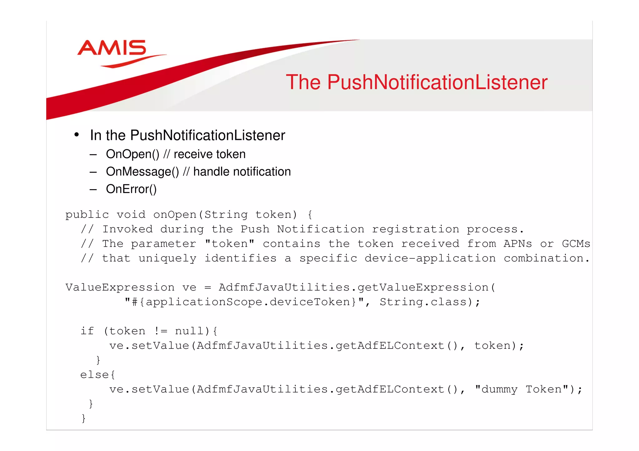 The PushNotificationListener 
• In the PushNotificationListener 
– OnOpen() // receive token 
– OnMessage() // handle notification 
– OnError() 
public void onOpen(String token) { 
// Invoked during the Push Notification registration process. 
// The parameter "token" contains the token received from APNs or GCMs 
// that uniquely identifies a specific device-application combination. 
ValueExpression ve = AdfmfJavaUtilities.getValueExpression( 
"#{applicationScope.deviceToken}", String.class); 
if (token != null){ 
ve.setValue(AdfmfJavaUtilities.getAdfELContext(), token); 
} 
else{ 
ve.setValue(AdfmfJavaUtilities.getAdfELContext(), "dummy Token"); 
} 
} 
 