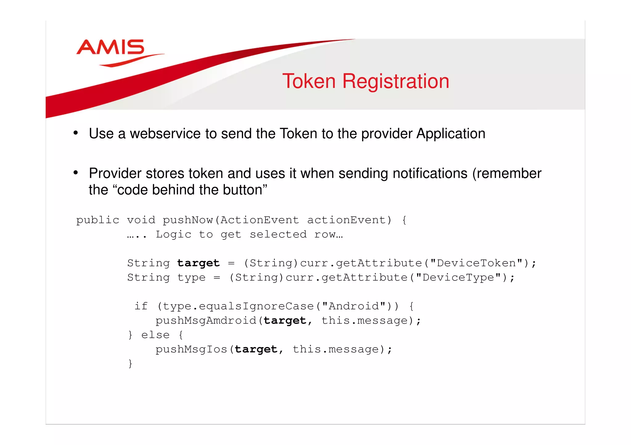 Token Registration 
• Use a webservice to send the Token to the provider Application 
• Provider stores token and uses it when sending notifications (remember 
the “code behind the button” 
public void pushNow(ActionEvent actionEvent) { 
….. Logic to get selected row… 
String target = (String)curr.getAttribute("DeviceToken"); 
String type = (String)curr.getAttribute("DeviceType"); 
if (type.equalsIgnoreCase("Android")) { 
pushMsgAmdroid(target, this.message); 
} else { 
pushMsgIos(target, this.message); 
} 
 