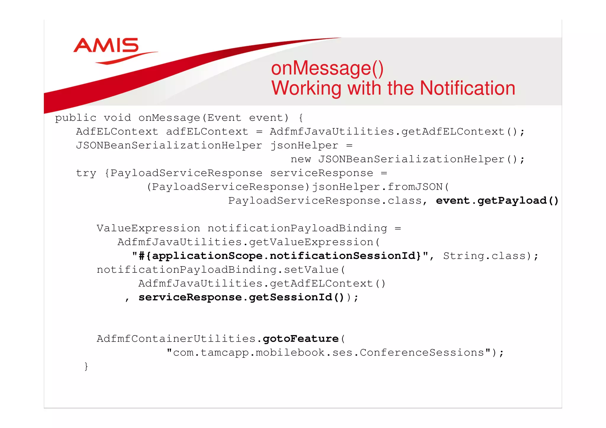 onMessage() 
Working with the Notification 
public void onMessage(Event event) { 
AdfELContext adfELContext = AdfmfJavaUtilities.getAdfELContext(); 
JSONBeanSerializationHelper jsonHelper = 
new JSONBeanSerializationHelper(); 
try {PayloadServiceResponse serviceResponse = 
(PayloadServiceResponse)jsonHelper.fromJSON( 
PayloadServiceResponse.class, event.getPayload()); 
ValueExpression notificationPayloadBinding = 
AdfmfJavaUtilities.getValueExpression( 
"#{applicationScope.notificationSessionId}", String.class); 
notificationPayloadBinding.setValue( 
AdfmfJavaUtilities.getAdfELContext() 
, serviceResponse.getSessionId()); 
AdfmfContainerUtilities.gotoFeature( 
"com.tamcapp.mobilebook.ses.ConferenceSessions"); 
} 
 