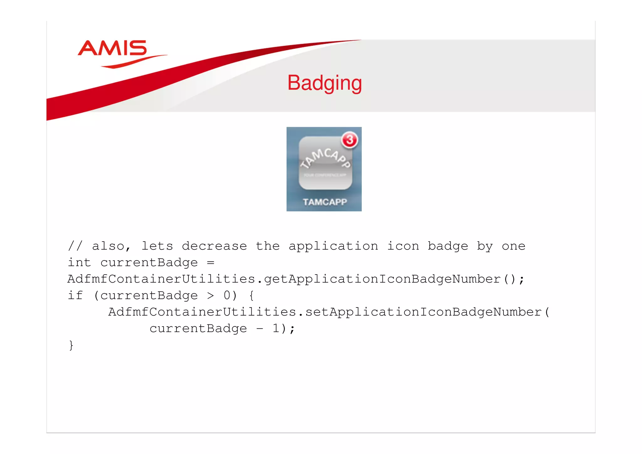 Badging 
// also, lets decrease the application icon badge by one 
int currentBadge = 
AdfmfContainerUtilities.getApplicationIconBadgeNumber(); 
if (currentBadge > 0) { 
AdfmfContainerUtilities.setApplicationIconBadgeNumber( 
currentBadge - 1); 
} 
 