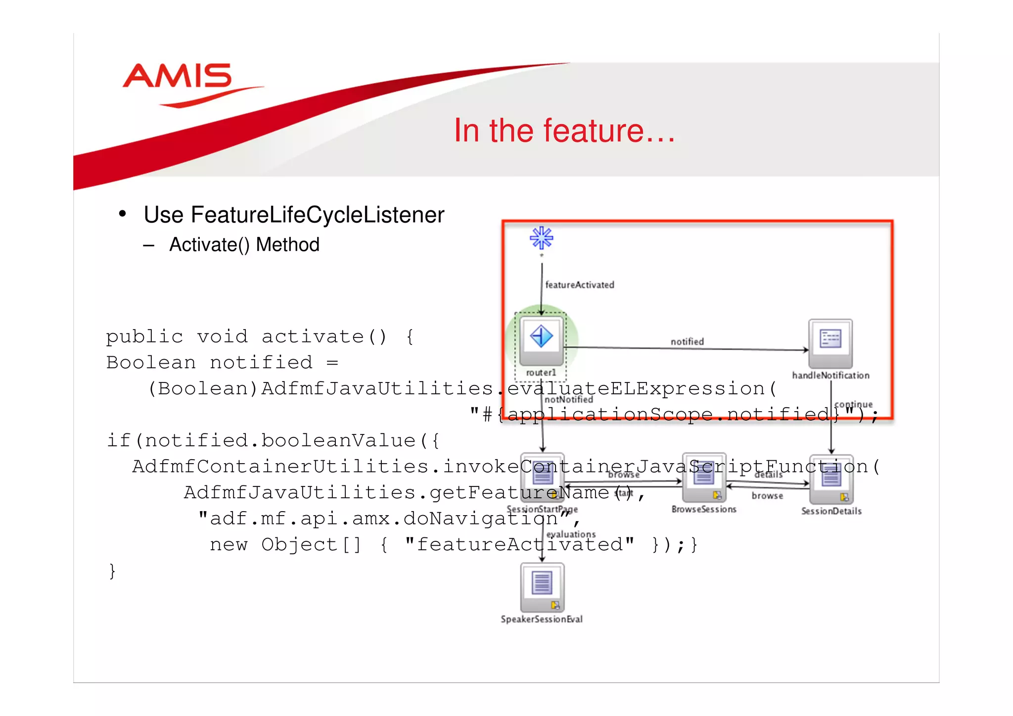 In the feature… 
• Use FeatureLifeCycleListener 
– Activate() Method 
public void activate() { 
Boolean notified = 
(Boolean)AdfmfJavaUtilities.evaluateELExpression( 
"#{applicationScope.notified}"); 
if(notified.booleanValue({ 
AdfmfContainerUtilities.invokeContainerJavaScriptFunction( 
AdfmfJavaUtilities.getFeatureName(), 
"adf.mf.api.amx.doNavigation”, 
new Object[] { "featureActivated" });} 
} 
 