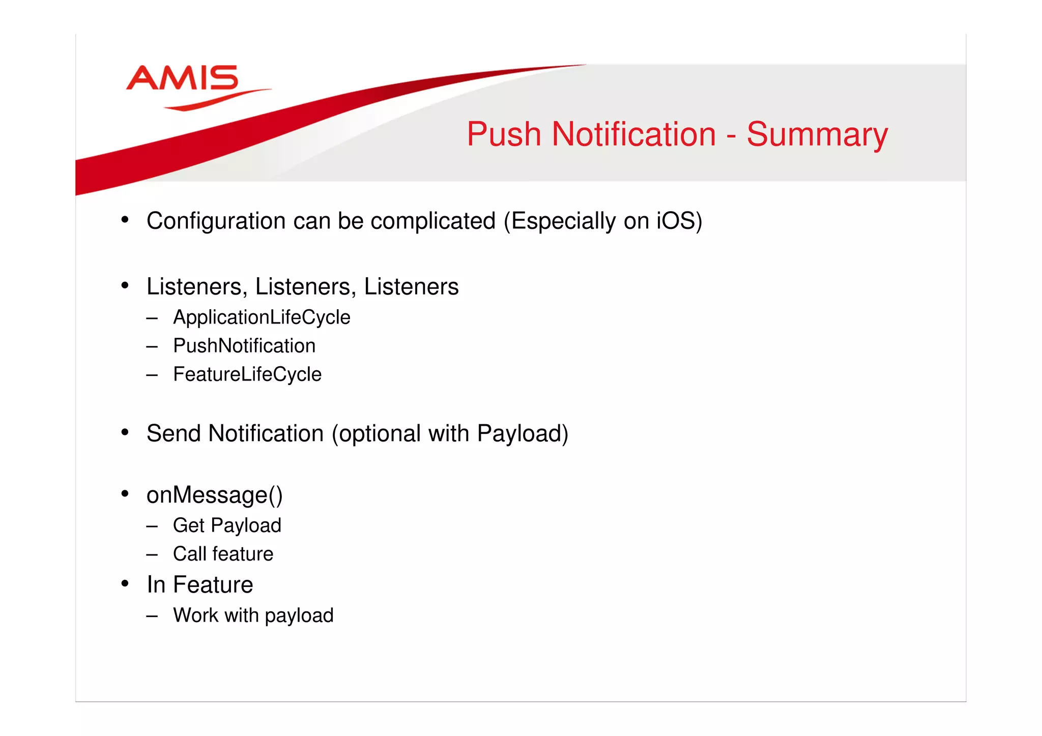 Push Notification - Summary 
• Configuration can be complicated (Especially on iOS) 
• Listeners, Listeners, Listeners 
– ApplicationLifeCycle 
– PushNotification 
– FeatureLifeCycle 
• Send Notification (optional with Payload) 
• onMessage() 
– Get Payload 
– Call feature 
• In Feature 
– Work with payload 
 