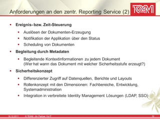 Anforderungen an den zentr. Reporting Service (2)

      Ereignis- bzw. Zeit-Steuerung
            Auslösen der Dokumenten-Erzeugung
            Notifikation der Applikation über den Status
            Scheduling von Dokumenten
      Begleitung durch Metadaten
            Begleitende Kontextinformationen zu jedem Dokument
             (Wer hat wann das Dokument mit welcher Sicherheitsstufe erzeugt?)
      Sicherheitskonzept
            Differenzierter Zugriff auf Datenquellen, Berichte und Layouts
            Rollenkonzept mit den Dimensionen: Fachbereiche, Entwicklung,
             Systemadministration
            Integration in verbreitete Identity Management Lösungen (LDAP, SSO)




16.12.2011   © TEAM - Ihr Partner f ür IT                                          19
 