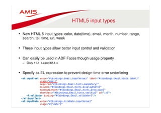 HTML5 input types 
• New HTML 5 input types: color, date(time), email, month, number, range, 
search, tel, time, url, week 
• These input types allow better input control and validation 
• Can easily be used in ADF Faces though usage property 
– Only 11.1.1.xand12.1.x 
• Specify as EL expression to prevent design-time error underlining 
 