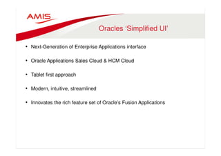 Oracles ‘Simplified UI’ 
• Next-Generation of Enterprise Applications interface 
• Oracle Applications Sales Cloud  HCM Cloud 
• Tablet first approach 
• Modern, intuitive, streamlined 
• Innovates the rich feature set of Oracle’s Fusion Applications 
 