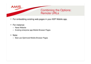 Combining the Options: 
Remote URLs 
• For embedding existing web pages in your ADF Mobile app. 
• For instance: 
– News Website 
– Existing enterprise app Mobile Browser Pages 
• Note: 
– Best use Optimized Mobile Browser Pages 
 