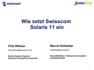 1
Wie setzt Swisscom
Solaris 11 ein
Marcel Hofstetter
hofstetter@jomasoft.ch
Geschäftsführer / Enterprise Consultant
JomaSoft GmbH
Fritz Wittwer
fritz.wittwer@swisscom.com
Senior System Engineer
Swisscom Enterprise Customers
 