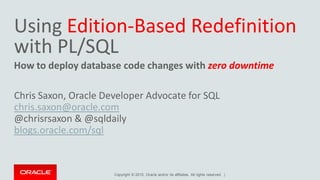 Copyright © 2015, Oracle and/or its affiliates. All rights reserved. |
Using Edition-Based Redefinition
with PL/SQL
How to deploy database code changes with zero downtime
Chris Saxon, Oracle Developer Advocate for SQL
chris.saxon@oracle.com
@chrisrsaxon & @sqldaily
blogs.oracle.com/sql
 