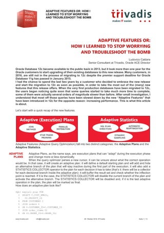 ADAPTIVE FEATURES OR: HOW I
LEARNED TO STOP WORRYING
AND TROUBLESHOOT THE BOMB
www.trivadis.com info@trivadis.com 28. Oktober 2016, ©Trivadis Seite 1 / 13
ADAPTIVE FEATURES OR:
HOW I LEARNED TO STOP WORRYING
AND TROUBLESHOOT THE BOMB
Ludovico Caldara
Senior Consultant at Trivadis, Oracle ACE Director
Oracle Database 12c became available to the public back in 2013, but it took more than one year for the
Oracle customers to start upgrading of their existing databases to this new release. Many customers, in
2016, are still not in the process of migrating to 12c despite the premier support deadline for Oracle
Database 11g has passed in January 2015.
I had the chance to spend the last two years by a customer who decided to embrace the new release
and start the migration to 12c as soon as possible, in order to take the most out of the (many) new
features that this release offers. When the very first production databases have been migrated to 12c,
the users began noticing quite soon that some queries started to take much more time to complete,
some of them were actually several orders of magnitude slower than before. After small investigation, I
understood that most off those queries have been slowed down by the new “Adaptive Features” that
have been introduced in 12c for the opposite reason: increasing performance. This is what this article
is about.
Let’s start with a quick recap of the new features.
Adaptive Features (Adaptive Query Optimization) fall into two distinct categories: the Adaptive Plans and the
Adaptive Statistics.
Adaptive Plans, as the name says, are execution plans that can “adapt” during the execution phase
and change more or less dynamically.
When the query optimizer parses a new cursor, it can be unsure about what the correct operation
would be. In that case, it will create an adaptive plan: it will define a default starting plan and will add and hide
an alternative branch of the plan that will stay inactive during the first part of the execution; it will also add a
STATISTICS COLLECTOR operator to the plan for each decision it has to take (that’s it: there will be a collector
for each decisional branch inside the adaptive plan): it will buffer the result set and check whether the inflection
point is reached. If it is the case, the STATISTICS COLLECTOR will disable the current branch of the plan and
activate the alternative branch. The STATISTICS COLLECTOR will be disabled and, if it is the last adaptive
operation in the plan, the plan will be marked as final.
How does an adaptive plan look like?
SQL> explain plan FOR
2 SELECT C.CUST_EMAIL,
3 OI.PRODUCT_ID
4 FROM CUSTOMERS C
5 JOIN orders O
6 ON O.CUSTOMER_ID=C.CUSTOMER_ID
7 JOIN order_items OI
8 ON OI.ORDER_ID=O.ORDER_ID;
ADAPTIVE
PLANS
 