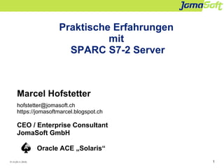 1
Praktische Erfahrungen
mit
SPARC S7-2 Server
Marcel Hofstetter
hofstetter@jomasoft.ch
https://jomasoftmarcel.blogspot.ch
CEO / Enterprise Consultant
JomaSoft GmbH
Oracle ACE „Solaris“
V1.0 (20.11.2018)
 