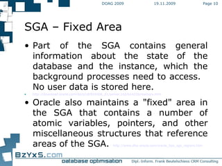 19.11.2009 DOAG 2009 Page  SGA – Fixed Area Part of the SGA contains general information about the state of the database and the instance, which the background processes need to access.  No user data is stored here. http://download.oracle.com/docs/cd/B19306_01/server.102/b14220/memory.htm Oracle also maintains a "fixed" area in the SGA that contains a number of atomic variables, pointers, and other miscellaneous structures that reference areas of the SGA. http://www.dba-oracle.com/oracle_tips_sga_regions.htm 