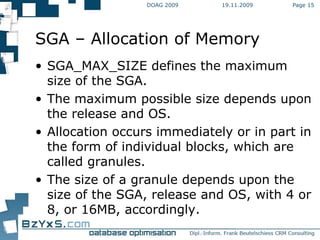 19.11.2009 DOAG 2009 Page  SGA – Allocation of Memory SGA_MAX_SIZE defines the maximum size of the SGA. The maximum possible size depends upon the release and OS. Allocation occurs immediately or in part in the form of individual blocks, which are called granules. The size of a granule depends upon the size of the SGA, release and OS, with 4 or 8, or 16MB, accordingly. 