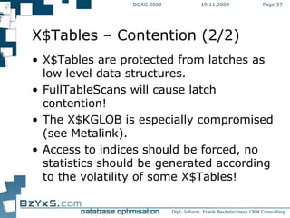 19.11.2009 DOAG 2009 Page  X$Tables – Contention (2/2) X$Tables are protected from latches as low level data structures. FullTableScans will cause latch contention! The X$KGLOB is especially compromised (see Metalink). Access to indices should be forced, no statistics should be generated according to the volatility of some X$Tables! 