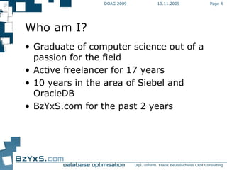 19.11.2009 DOAG 2009 Page  Who am I? Graduate of computer science out of a passion for the field Active freelancer for 17 years 10 years in the area of Siebel and OracleDB BzYxS.com for the past 2 years 