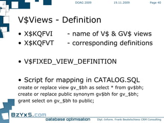 19.11.2009 DOAG 2009 Page  V$Views - Definition X$KQFVI - name of V$ & GV$ views X$KQFVT - corresponding definitions V$FIXED_VIEW_DEFINITION Script for mapping in CATALOG.SQL create or replace view gv_$bh as select * from gv$bh; create or replace public synonym gv$bh for gv_$bh; grant select on gv_$bh to public; 