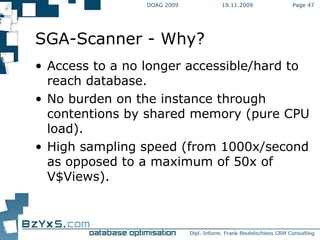 19.11.2009 DOAG 2009 Page  SGA-Scanner - Why? Access to a no longer accessible/hard to reach database. No burden on the instance through contentions by shared memory (pure CPU load). High sampling speed (from 1000x/second as opposed to a maximum of 50x of V$Views). 