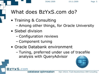 19.11.2009 DOAG 2009 Page  What does BzYxS.com do? Training & Consulting Among other things, for Oracle University Siebel division Configuration reviews Component tuning Oracle Databank environment Tuning, preferred under use of tracefile analysis with QueryAdvisor 
